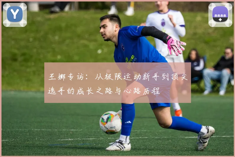 王娜专访：从极限运动新手到顶尖选手的成长之路与心路历程