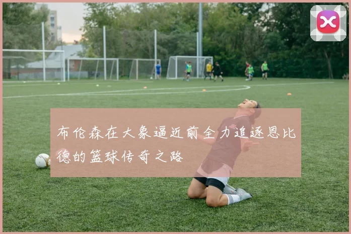 布伦森在大象逼近前全力追逐恩比德的篮球传奇之路