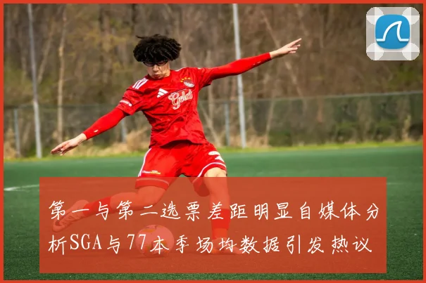 第一与第二选票差距明显自媒体分析SGA与77本季场均数据引发热议